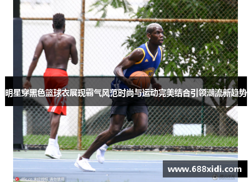 明星穿黑色篮球衣展现霸气风范时尚与运动完美结合引领潮流新趋势
