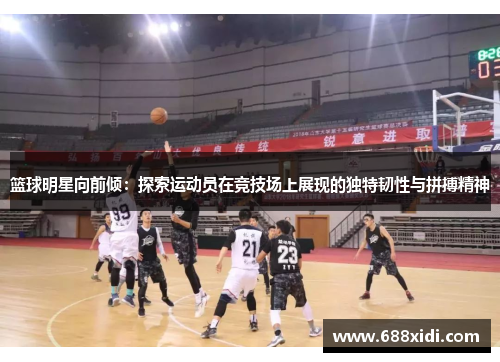 篮球明星向前倾：探索运动员在竞技场上展现的独特韧性与拼搏精神